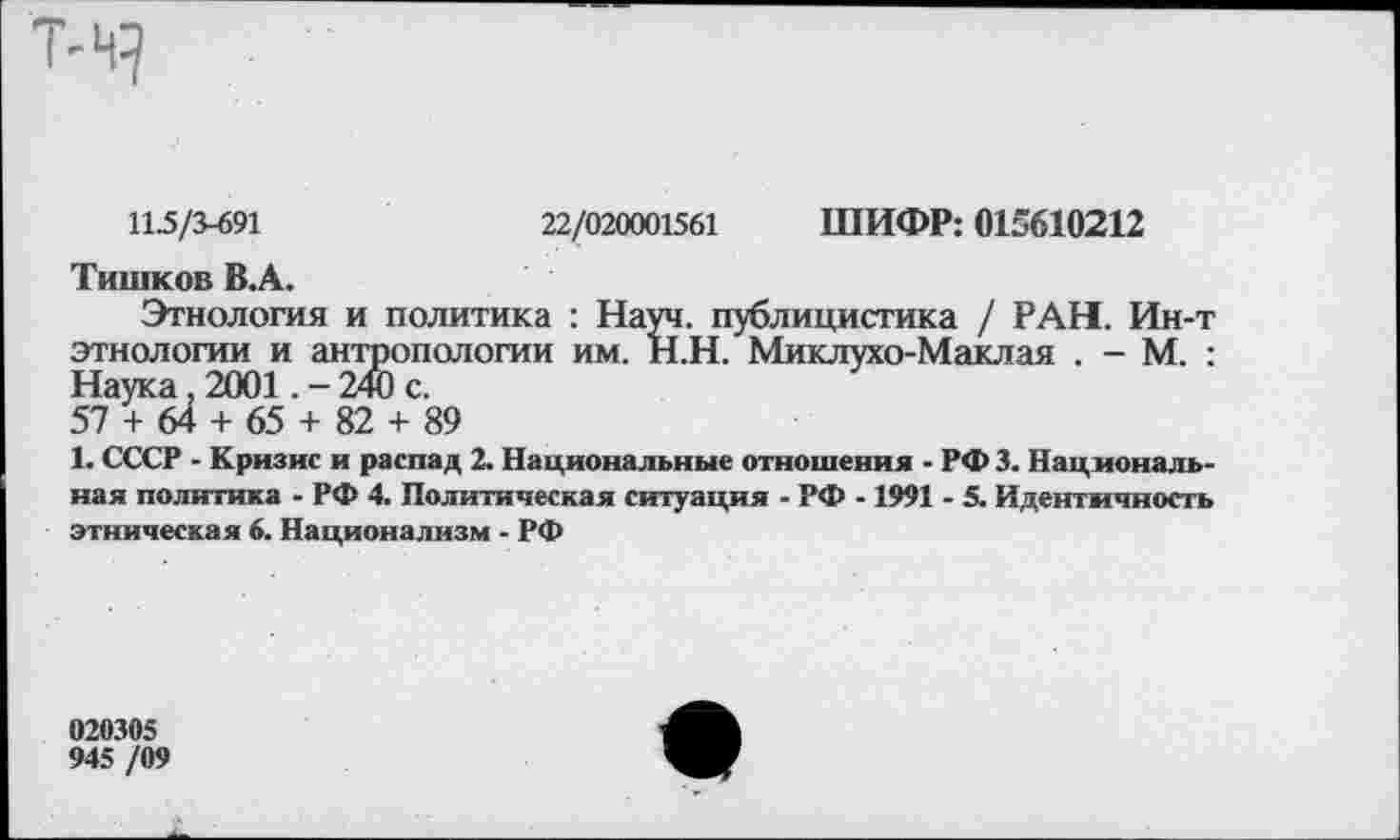 ﻿Т-Ч?
11.5/3-691	22/020001561 ШИФР: 015610212
Тишков В.А.
Этнология и политика : Науч, публицистика / РАН. Ин-т этнологии и антропологии им. Н.Н. Миклухо-Маклая . - М. : Наука. 2001.-240 с.
57 + 64 + 65 + 82 + 89
1. СССР - Кризис и распад 2. Национальные отношения - РФЗ. Национальная политика - РФ 4. Политическая ситуация - РФ -1991 - 5. Идентичность этническая 6. Национализм - РФ
020305
945 /09